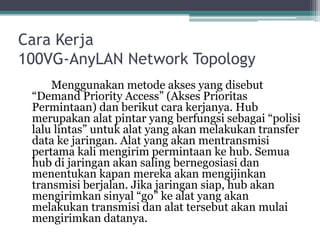 Cara Kerja
100VG-AnyLAN Network Topology
Menggunakan metode akses yang disebut
“Demand Priority Access” (Akses Prioritas
Permintaan) dan berikut cara kerjanya. Hub
merupakan alat pintar yang berfungsi sebagai “polisi
lalu lintas” untuk alat yang akan melakukan transfer
data ke jaringan. Alat yang akan mentransmisi
pertama kali mengirim permintaan ke hub. Semua
hub di jaringan akan saling bernegosiasi dan
menentukan kapan mereka akan mengijinkan
transmisi berjalan. Jika jaringan siap, hub akan
mengirimkan sinyal “go” ke alat yang akan
melakukan transmisi dan alat tersebut akan mulai
mengirimkan datanya.

 