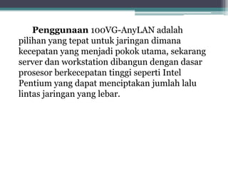 Penggunaan 100VG-AnyLAN adalah
pilihan yang tepat untuk jaringan dimana
kecepatan yang menjadi pokok utama, sekarang
server dan workstation dibangun dengan dasar
prosesor berkecepatan tinggi seperti Intel
Pentium yang dapat menciptakan jumlah lalu
lintas jaringan yang lebar.

 