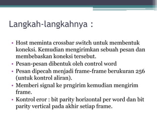 Langkah-langkahnya :
• Host meminta crossbar switch untuk membentuk
koneksi. Kemudian mengirimkan sebuah pesan dan
membebaskan koneksi tersebut.
• Pesan-pesan dibentuk oleh control word
• Pesan dipecah menjadi frame-frame berukuran 256
(untuk kontrol aliran).
• Memberi signal ke prngirim kemudian mengirim
frame.
• Kontrol eror : bit parity horizontal per word dan bit
parity vertical pada akhir setiap frame.

 