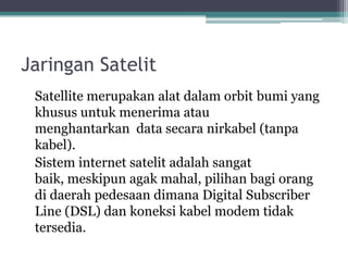 Jaringan Satelit
Satellite merupakan alat dalam orbit bumi yang
khusus untuk menerima atau
menghantarkan data secara nirkabel (tanpa
kabel).
Sistem internet satelit adalah sangat
baik, meskipun agak mahal, pilihan bagi orang
di daerah pedesaan dimana Digital Subscriber
Line (DSL) dan koneksi kabel modem tidak
tersedia.

 
