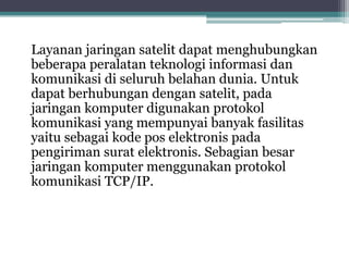 Layanan jaringan satelit dapat menghubungkan
beberapa peralatan teknologi informasi dan
komunikasi di seluruh belahan dunia. Untuk
dapat berhubungan dengan satelit, pada
jaringan komputer digunakan protokol
komunikasi yang mempunyai banyak fasilitas
yaitu sebagai kode pos elektronis pada
pengiriman surat elektronis. Sebagian besar
jaringan komputer menggunakan protokol
komunikasi TCP/IP.

 