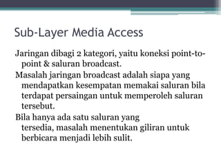 Sub-Layer Media Access
Jaringan dibagi 2 kategori, yaitu koneksi point-topoint & saluran broadcast.
Masalah jaringan broadcast adalah siapa yang
mendapatkan kesempatan memakai saluran bila
terdapat persaingan untuk memperoleh saluran
tersebut.
Bila hanya ada satu saluran yang
tersedia, masalah menentukan giliran untuk
berbicara menjadi lebih sulit.

 