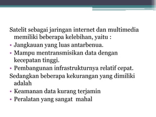 Satelit sebagai jaringan internet dan multimedia
memiliki beberapa kelebihan, yaitu :
• Jangkauan yang luas antarbenua.
• Mampu mentransmisikan data dengan
kecepatan tinggi.
• Pembangunan infrastrukturnya relatif cepat.
Sedangkan beberapa kekurangan yang dimiliki
adalah
• Keamanan data kurang terjamin
• Peralatan yang sangat mahal

 