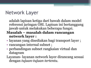 Network Layer
adalah lapisan ketiga dari bawah dalam model
referensi jaringan OSI. Lapisan ini bertanggung
jawab untuk melakukan beberapa fungsi.
Masalah – masalah dalam rancangan
network layer :
• layanan yang disediakan bagi transport layer ;
• rancangan internal subnet ;
• perbandingan subnet rangkaian virtual dan
datagram
Layanan- layanan network layer dirancang sesuai
dengan tujuan-tujuan tertentu.

 