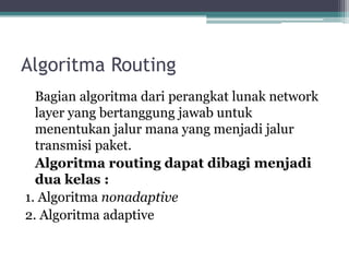 Algoritma Routing
Bagian algoritma dari perangkat lunak network
layer yang bertanggung jawab untuk
menentukan jalur mana yang menjadi jalur
transmisi paket.
Algoritma routing dapat dibagi menjadi
dua kelas :
1. Algoritma nonadaptive
2. Algoritma adaptive

 