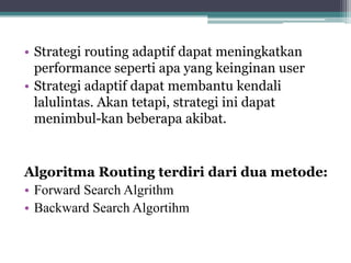 • Strategi routing adaptif dapat meningkatkan
performance seperti apa yang keinginan user
• Strategi adaptif dapat membantu kendali
lalulintas. Akan tetapi, strategi ini dapat
menimbul-kan beberapa akibat.

Algoritma Routing terdiri dari dua metode:
• Forward Search Algrithm
• Backward Search Algortihm

 