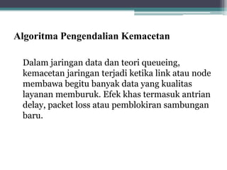 Algoritma Pengendalian Kemacetan
Dalam jaringan data dan teori queueing,
kemacetan jaringan terjadi ketika link atau node
membawa begitu banyak data yang kualitas
layanan memburuk. Efek khas termasuk antrian
delay, packet loss atau pemblokiran sambungan
baru.

 