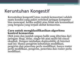 Keruntuhan Kongestif
Keruntuhan kongestif (atau runtuh kemacetan) adalah
suatu kondisi yang paket switched jaringan komputer
bisa mencapai, ketika sedikit atau tidak ada komunikasi
yang berguna yang terjadi akibat kemacetan.
Cara untuk mengklasifikasikan algoritma
kontrol kemacetan
Oleh jenis dan jumlah umpan balik yang diterima dari
jaringan: Rugi, delay, single-bit atau multi-bit sinyal
eksplisit. Dengan tambahan deployability di Internet
saat ini: Hanya pengirim kebutuhan modifikasi,
pengirim dan penerima perlu modifikasi, hanya router
perlu modifikasi, pengirim, penerima dan router perlu
modifikasi.

 