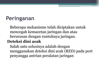Peringanan
Beberapa mekanisme telah diciptakan untuk
mencegah kemacetan jaringan dan atau
berurusan dengan runtuhnya jaringan.
Deteksi dini acak
Salah satu solusinya adalah dengan
menggunakan deteksi dini acak (RED) pada port
penyangga antrian peralatan jaringan

 