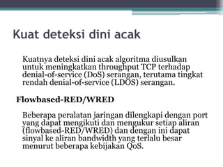 Kuat deteksi dini acak
Kuatnya deteksi dini acak algoritma diusulkan
untuk meningkatkan throughput TCP terhadap
denial-of-service (DoS) serangan, terutama tingkat
rendah denial-of-service (LDOS) serangan.
Flowbased-RED/WRED
Beberapa peralatan jaringan dilengkapi dengan port
yang dapat mengikuti dan mengukur setiap aliran
(flowbased-RED/WRED) dan dengan ini dapat
sinyal ke aliran bandwidth yang terlalu besar
menurut beberapa kebijakan QoS.

 