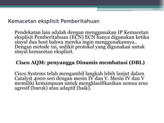 Kemacetan eksplisit Pemberitahuan
Pendekatan lain adalah dengan menggunakan IP Kemacetan
eksplisit Pemberitahuan (ECN) ECN hanya digunakan ketika
sinyal dua host bahwa mereka ingin menggunakannya..
Dengan metode ini, sedikit protokol yang digunakan untuk
sinyal kemacetan eksplisit.
Cisco AQM: penyangga Dinamis membatasi (DBL)
Cisco Systems telah mengambil langkah lebih lanjut dalam
Catalyst 4000 seri dengan mesin IV dan V. Mesin IV dan V
memiliki kemampuan untuk mengklasifikasikan semua arus
agresif (buruk) atau adaptif (baik).

 