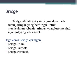 Bridge
Bridge adalah alat yang digunakan pada
suatu jaringan yang berfungsi untuk
memisahkan sebuah jaringan yang luas menjadi
segment yang lebih kecil.
Tiga Jenis Bridge Jaringan :
• Bridge Lokal
• Bridge Remote
• Bridge Nirkabel

 