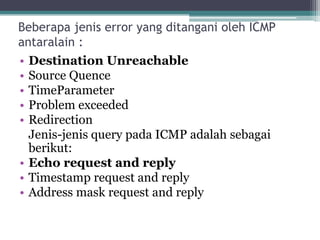 Beberapa jenis error yang ditangani oleh ICMP
antaralain :
• Destination Unreachable
• Source Quence
• TimeParameter
• Problem exceeded
• Redirection
Jenis-jenis query pada ICMP adalah sebagai
berikut:
• Echo request and reply
• Timestamp request and reply
• Address mask request and reply

 