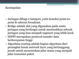 Kesimpulan

• Jaringan dibagi 2 kategori, yaitu koneksi point-topoint & saluran broadcast.
• Bridge adalah alat yang digunakan pada suatu
jaringan yang berfungsi untuk memisahkan sebuah
jaringan yang luas menjadi segment yang lebih kecil.
• HIPPI merupakan protocol transfer data
berkecepatan tinggi
• Algoritma routing adalah bagian algoritma dari
perangkat lunak network layer yang bertanggung
jawab untuk menentukan jalur mana yang menjadi
jalur transmisi paket.

 