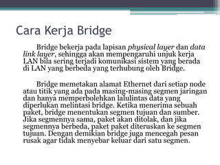 Cara Kerja Bridge
Bridge bekerja pada lapisan physical layer dan data
link layer, sehingga akan mempengaruhi unjuk kerja
LAN bila sering terjadi komunikasi sistem yang berada
di LAN yang berbeda yang terhubung oleh Bridge.
Bridge memetakan alamat Ethernet dari setiap node
atau titik yang ada pada masing-masing segmen jaringan
dan hanya memperbolehkan lalulintas data yang
diperlukan melintasi bridge. Ketika menerima sebuah
paket, bridge menentukan segmen tujuan dan sumber.
Jika segmennya sama, paket akan ditolak, dan jika
segmennya berbeda, paket paket diteruskan ke segmen
tujuan. Dengan demikian bridge juga mencegah pesan
rusak agar tidak menyebar keluar dari satu segmen.

 