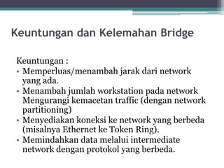 Keuntungan dan Kelemahan Bridge
Keuntungan :
• Memperluas/menambah jarak dari network
yang ada.
• Menambah jumlah workstation pada network
Mengurangi kemacetan traffic (dengan network
partitioning)
• Menyediakan koneksi ke network yang berbeda
(misalnya Ethernet ke Token Ring).
• Memindahkan data melalui intermediate
network dengan protokol yang berbeda.

 