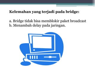 Kelemahan yang terjadi pada bridge:
a. Bridge tidak bisa memblokir paket broadcast
b. Menambah delay pada jaringan.

 