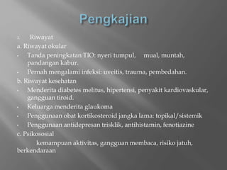 1. Riwayat
a. Riwayat okular
• Tanda peningkatan TIO: nyeri tumpul, mual, muntah,
pandangan kabur.
• Pernah mengalami infeksi: uveitis, trauma, pembedahan.
b. Riwayat kesehatan
• Menderita diabetes melitus, hipertensi, penyakit kardiovaskular,
gangguan tiroid.
• Keluarga menderita glaukoma
• Penggunaan obat kortikosteroid jangka lama: topikal/sistemik
• Penggunaan antidepresan trisklik, antihistamin, fenotiazine
c. Psikososial
kemampuan aktivitas, gangguan membaca, risiko jatuh,
berkendaraan
 
