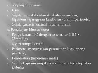 d. Pengkajian umum
• Usia
• Gejala penyakit sistemik: diabetes melitus,
hipertensi, gangguan kardiovaskular, hiperteroid.
• Gejala gastrointestinal: mual, muntah
e. Pengkajian khusus mata
• Pengukuran TIO dengan tonometer (TIO >
23mmHg)
• Nyeri tumpul orbita.
• Perimetri: menunjukan penurunan luas lapang
pandang.
• Kemerahan (hiperemia mata)
• Gonioskopi menunjukan sudut mata tertutup atau
terbuka.
 
