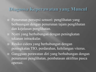  Penurunan persepsi sensori: penglihatan yang
berhuungan dengan penurunan tajam penglihatan
dan kejelasan penglihatan.
 Nyeri yang berhubungan dengan peningkatan
tekanan intraokular.
 Resiko cidera yang berhubungan dengan
peningkatan TIO, perdarahan, kehilangan viterus.
 Gangguan perawatan diri yang berhubungan dengan
penurunan penglihatan, pembatasan aktifitas pasca
operasi.
 