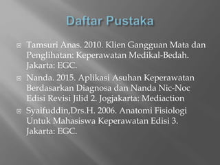  Tamsuri Anas. 2010. Klien Gangguan Mata dan
Penglihatan: Keperawatan Medikal-Bedah.
Jakarta: EGC.
 Nanda. 2015. Aplikasi Asuhan Keperawatan
Berdasarkan Diagnosa dan Nanda Nic-Noc
Edisi Revisi Jilid 2. Jogjakarta: Mediaction
 Syaifuddin,Drs.H. 2006. Anatomi Fisiologi
Untuk Mahasiswa Keperawatan Edisi 3.
Jakarta: EGC.
 