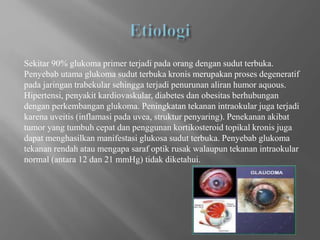 Sekitar 90% glukoma primer terjadi pada orang dengan sudut terbuka.
Penyebab utama glukoma sudut terbuka kronis merupakan proses degeneratif
pada jaringan trabekular sehingga terjadi penurunan aliran humor aquous.
Hipertensi, penyakit kardiovaskular, diabetes dan obesitas berhubungan
dengan perkembangan glukoma. Peningkatan tekanan intraokular juga terjadi
karena uveitis (inflamasi pada uvea, struktur penyaring). Penekanan akibat
tumor yang tumbuh cepat dan penggunan kortikosteroid topikal kronis juga
dapat menghasilkan manifestasi glukosa sudut terbuka. Penyebab glukoma
tekanan rendah atau mengapa saraf optik rusak walaupun tekanan intraokular
normal (antara 12 dan 21 mmHg) tidak diketahui.
 
