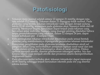  Tekanan mata normal adalah antara 12 sampai 21 mmHg dengan rata-
rata adalah 15,5 mmHg. Tekanan diatas 21 dianggap tidak normal. Pada
glukoma yang kronis, tekanan intraokuler naik dengan derajat sedang
sekita 22-40 mmHg, sementara pada glukoma akut, biasanya lebih dari 40
mmHg. Meskipun begitu, kerusakan dapat terjadi pada tekanan yang
bervariasi antar individu. Namun, yang dsangat penting diketahui bahwa
tanpa penatalaksanaan yang adekuat, dalam 12 sampai 24 jam, dapat
terjadi kebukaan per 2 sampai 5 hari
 Efek peningkatan tekanan intraokular ditemukan pada sesuai bentuk
glukosa yang manifestasinya dipengaruhi perjalanan tekanan intraokuler
 Penurunan penglihatan pada glukoma terutama disebabkan atrofi sel
ganglion difusi yang menyebabkan penipisan lapisan saraf-saraf dan inti
bagian dalam retina dan berkurangnya akses di saraf optikus. Diskus
optikus menjadi atrofik, disertai pembesaran cekungan optiku. Iris dan
korpus siliaris juga menjadi atrofik dan prosesus siliaris memperlihatkan
degeneratif hialin
 Pada glucoma sudut terbuka akut, tekanan intraokuler dapat mencapai
60-80 mmHg sehingga terjadi kerusakan iskemik pada iris yag disertai
edema kornea.
 