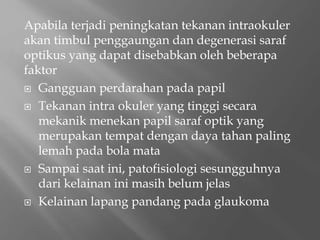 Apabila terjadi peningkatan tekanan intraokuler
akan timbul penggaungan dan degenerasi saraf
optikus yang dapat disebabkan oleh beberapa
faktor
 Gangguan perdarahan pada papil
 Tekanan intra okuler yang tinggi secara
mekanik menekan papil saraf optik yang
merupakan tempat dengan daya tahan paling
lemah pada bola mata
 Sampai saat ini, patofisiologi sesungguhnya
dari kelainan ini masih belum jelas
 Kelainan lapang pandang pada glaukoma
 