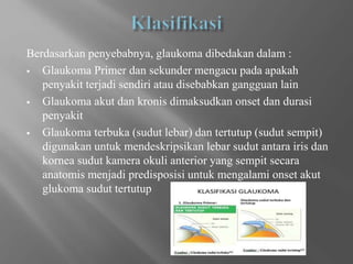 Berdasarkan penyebabnya, glaukoma dibedakan dalam :
 Glaukoma Primer dan sekunder mengacu pada apakah
penyakit terjadi sendiri atau disebabkan gangguan lain
 Glaukoma akut dan kronis dimaksudkan onset dan durasi
penyakit
 Glaukoma terbuka (sudut lebar) dan tertutup (sudut sempit)
digunakan untuk mendeskripsikan lebar sudut antara iris dan
kornea sudut kamera okuli anterior yang sempit secara
anatomis menjadi predisposisi untuk mengalami onset akut
glukoma sudut tertutup
 
