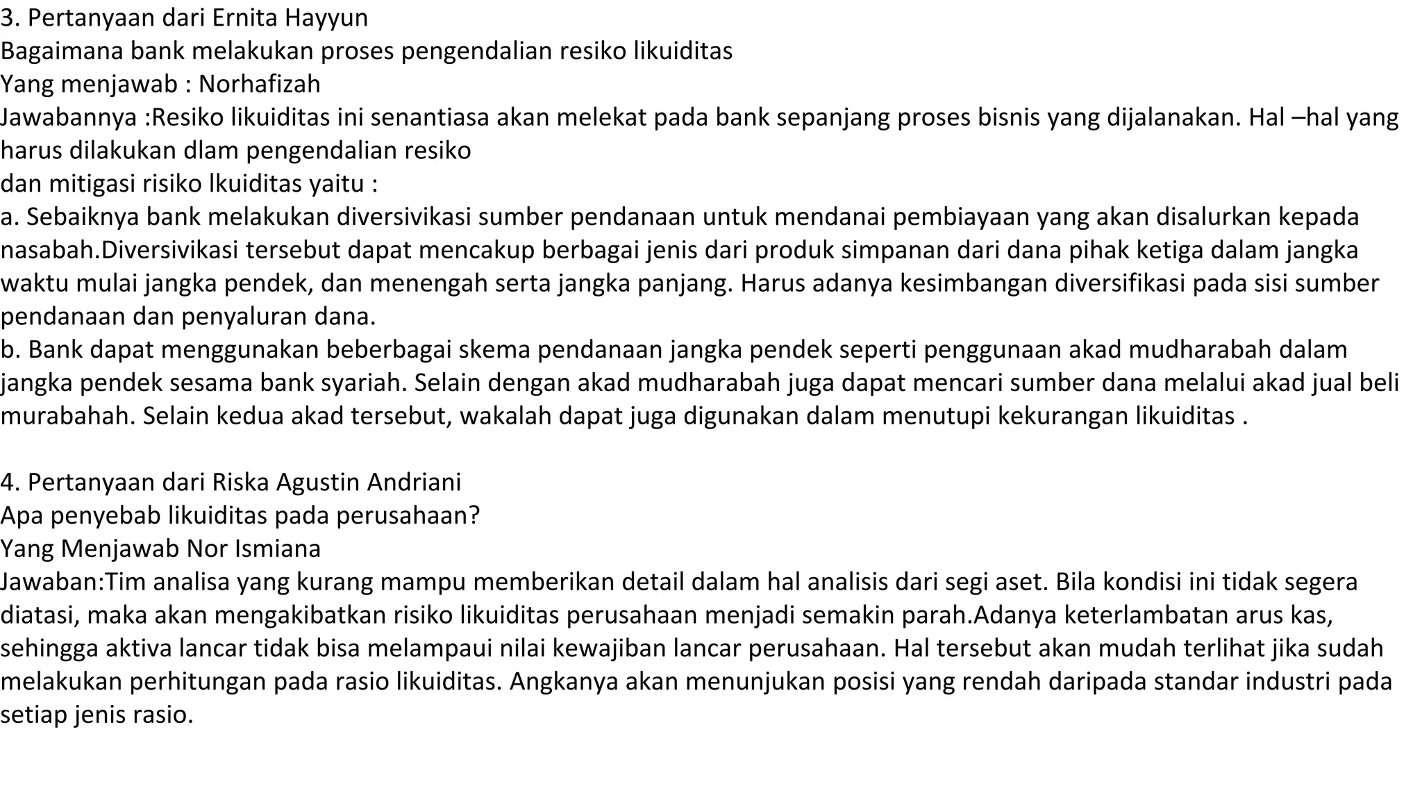 3. Pertanyaan dari Ernita Hayyun
Bagaimana bank melakukan proses pengendalian resiko likuiditas
Yang menjawab : Norhafizah
Jawabannya :Resiko likuiditas ini senantiasa akan melekat pada bank sepanjang proses bisnis yang dijalanakan. Hal –hal yang
harus dilakukan dlam pengendalian resiko
dan mitigasi risiko lkuiditas yaitu :
a. Sebaiknya bank melakukan diversivikasi sumber pendanaan untuk mendanai pembiayaan yang akan disalurkan kepada
nasabah.Diversivikasi tersebut dapat mencakup berbagai jenis dari produk simpanan dari dana pihak ketiga dalam jangka
waktu mulai jangka pendek, dan menengah serta jangka panjang. Harus adanya kesimbangan diversifikasi pada sisi sumber
pendanaan dan penyaluran dana.
b. Bank dapat menggunakan beberbagai skema pendanaan jangka pendek seperti penggunaan akad mudharabah dalam
jangka pendek sesama bank syariah. Selain dengan akad mudharabah juga dapat mencari sumber dana melalui akad jual beli
murabahah. Selain kedua akad tersebut, wakalah dapat juga digunakan dalam menutupi kekurangan likuiditas .
4. Pertanyaan dari Riska Agustin Andriani
Apa penyebab likuiditas pada perusahaan?
Yang Menjawab Nor Ismiana
Jawaban:Tim analisa yang kurang mampu memberikan detail dalam hal analisis dari segi aset. Bila kondisi ini tidak segera
diatasi, maka akan mengakibatkan risiko likuiditas perusahaan menjadi semakin parah.Adanya keterlambatan arus kas,
sehingga aktiva lancar tidak bisa melampaui nilai kewajiban lancar perusahaan. Hal tersebut akan mudah terlihat jika sudah
melakukan perhitungan pada rasio likuiditas. Angkanya akan menunjukan posisi yang rendah daripada standar industri pada
setiap jenis rasio.
 