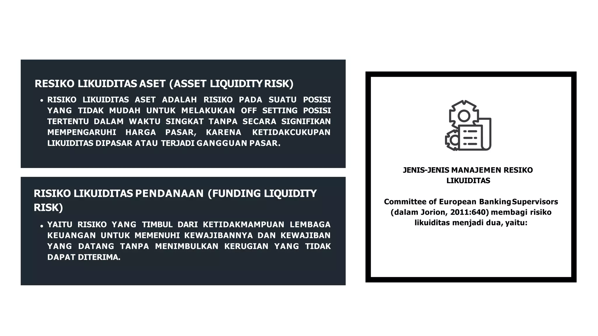 JENIS-JENIS MANAJEMEN RESIKO
LIKUIDITAS
Committee of European BankingSupervisors
(dalam Jorion, 2011:640) membagi risiko
likuiditas menjadi dua, yaitu:
RESIKO LIKUIDITAS ASET (ASSET LIQUIDITYRISK)
RISIKO LIKUIDITAS ASET ADALAH RISIKO PADA SUATU POSISI
YANG TIDAK MUDAH UNTUK MELAKUKAN OFF SETTING POSISI
TERTENTU DALAM WAKTU SINGKAT TANPA SECARA SIGNIFIKAN
MEMPENGARUHI HARGA PASAR, KARENA KETIDAKCUKUPAN
LIKUIDITAS DIPASAR ATAU TERJADI GANGGUAN PASAR.
RISIKO LIKUIDITAS PENDANAAN (FUNDING LIQUIDITY
RISK)
YAITU RISIKO YANG TIMBUL DARI KETIDAKMAMPUAN LEMBAGA
KEUANGAN UNTUK MEMENUHI KEWAJIBANNYA DAN KEWAJIBAN
YANG DATANG TANPA MENIMBULKAN KERUGIAN YANG TIDAK
DAPAT DITERIMA.
 