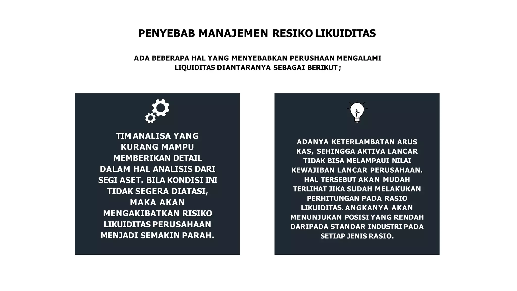 PENYEBAB MANAJEMEN RESIKO LIKUIDITAS
ADA BEBERAPA HAL YANG MENYEBABKAN PERUSHAAN MENGALAMI
LIQUIDITAS DIANTARANYA SEBAGAI BERIKUT ;
TIM ANALISA YANG
KURANG MAMPU
MEMBERIKAN DETAIL
DALAM HAL ANALISIS DARI
SEGI ASET. BILA KONDISI INI
TIDAK SEGERA DIATASI,
MAKA AKAN
MENGAKIBATKAN RISIKO
LIKUIDITAS PERUSAHAAN
MENJADI SEMAKIN PARAH.
ADANYA KETERLAMBATAN ARUS
KAS, SEHINGGA AKTIVA LANCAR
TIDAK BISA MELAMPAUI NILAI
KEWAJIBAN LANCAR PERUSAHAAN.
HAL TERSEBUT AKAN MUDAH
TERLIHAT JIKA SUDAH MELAKUKAN
PERHITUNGAN PADA RASIO
LIKUIDITAS. ANGKANYA AKAN
MENUNJUKAN POSISI YANG RENDAH
DARIPADA STANDAR INDUSTRI PADA
SETIAP JENIS RASIO.
 