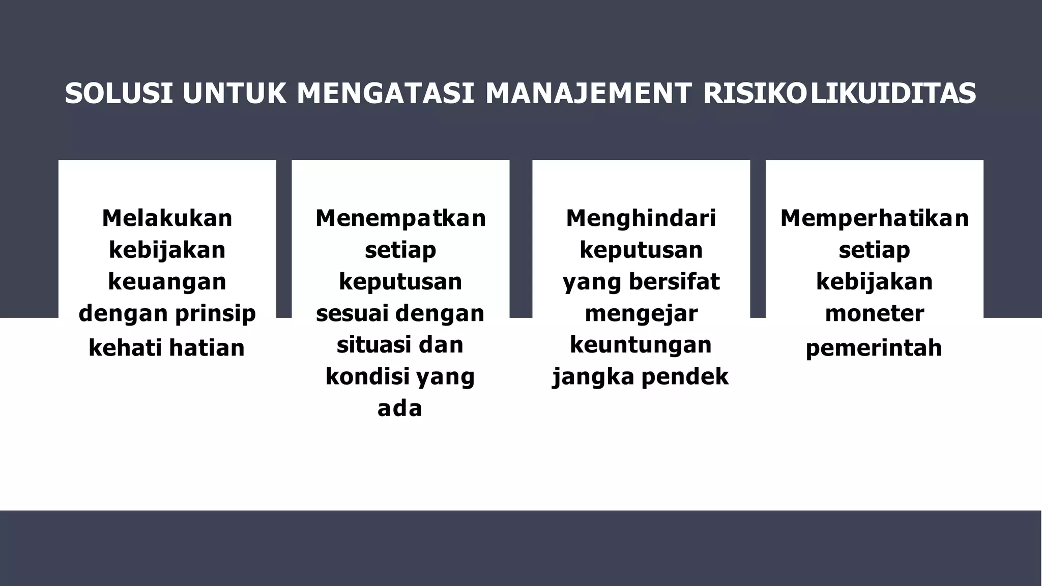 SOLUSI UNTUK MENGATASI MANAJEMENT RISIKOLIKUIDITAS
Menempatkan
setiap
keputusan
sesuai dengan
situasi dan
kondisi yang
ada
Melakukan
kebijakan
keuangan
dengan prinsip
kehati hatian
Menghindari
keputusan
yang bersifat
mengejar
keuntungan
jangka pendek
Memperhatikan
setiap
kebijakan
moneter
pemerintah
 