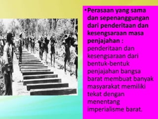 •Perasaan yang sama
dan sepenanggungan
dari penderitaan dan
kesengsaraan masa
penjajahan :
penderitaan dan
kesengsaraan dari
bentuk-bentuk
penjajahan bangsa
barat membuat banyak
masyarakat memiliki
tekat dengan
menentang
imperialisme barat.
 