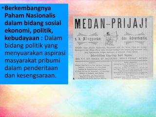 •Berkembangnya
Paham Nasionalis
dalam bidang sosial
ekonomi, politik,
kebudayaan : Dalam
bidang politik yang
menyuarakan aspirasi
masyarakat pribumi
dalam penderitaan
dan kesengsaraan.
 
