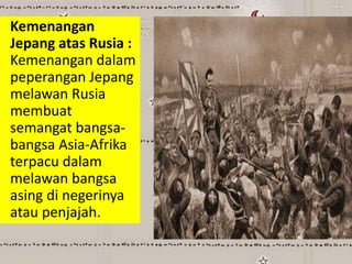 Kemenangan
Jepang atas Rusia :
Kemenangan dalam
peperangan Jepang
melawan Rusia
membuat
semangat bangsa-
bangsa Asia-Afrika
terpacu dalam
melawan bangsa
asing di negerinya
atau penjajah.
 