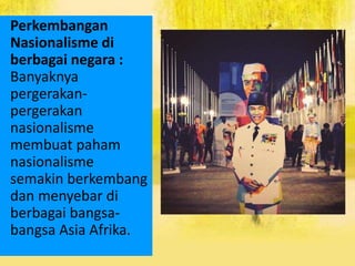 Perkembangan
Nasionalisme di
berbagai negara :
Banyaknya
pergerakan-
pergerakan
nasionalisme
membuat paham
nasionalisme
semakin berkembang
dan menyebar di
berbagai bangsa-
bangsa Asia Afrika.
 
