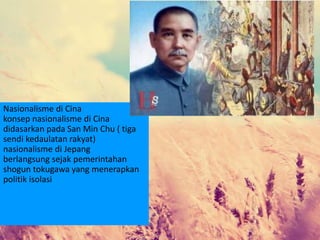 Nasionalisme di Cina
konsep nasionalisme di Cina
didasarkan pada San Min Chu ( tiga
sendi kedaulatan rakyat)
nasionalisme di Jepang
berlangsung sejak pemerintahan
shogun tokugawa yang menerapkan
politik isolasi
 