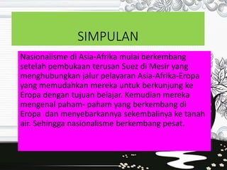 SIMPULAN
Nasionalisme di Asia-Afrika mulai berkembang
setelah pembukaan terusan Suez di Mesir yang
menghubungkan jalur pelayaran Asia-Afrika-Eropa
yang memudahkan mereka untuk berkunjung ke
Eropa dengan tujuan belajar. Kemudian mereka
mengenal paham- paham yang berkembang di
Eropa dan menyebarkannya sekembalinya ke tanah
air. Sehingga nasionalisme berkembang pesat.
 