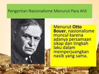 Pengertian Nasionalisme Menurut Para Ahli
Menurut Otto
Bouer, nasionalisme
muncul karena
adanya persamaan
sikap dan tingkah
laku dalam
memperjuangkan
nasib yang sama.
 