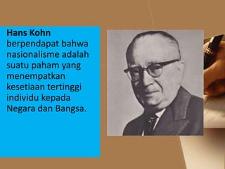Hans Kohn
berpendapat bahwa
nasionalisme adalah
suatu paham yang
menempatkan
kesetiaan tertinggi
individu kepada
Negara dan Bangsa.
 