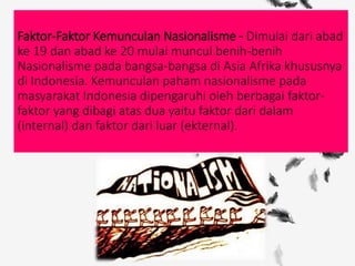 Faktor-Faktor Kemunculan Nasionalisme - Dimulai dari abad
ke 19 dan abad ke 20 mulai muncul benih-benih
Nasionalisme pada bangsa-bangsa di Asia Afrika khususnya
di Indonesia. Kemunculan paham nasionalisme pada
masyarakat Indonesia dipengaruhi oleh berbagai faktor-
faktor yang dibagi atas dua yaitu faktor dari dalam
(internal) dan faktor dari luar (ekternal).
 