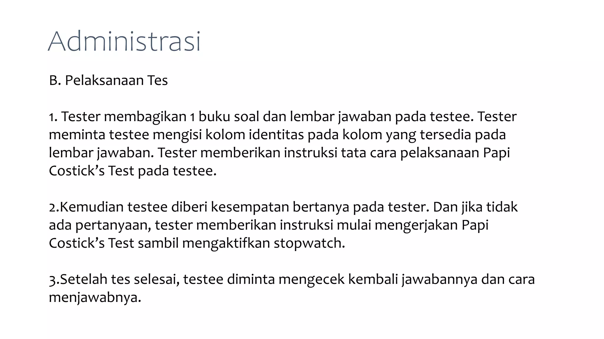B. Pelaksanaan Tes
1. Tester membagikan 1 buku soal dan lembar jawaban pada testee. Tester
meminta testee mengisi kolom identitas pada kolom yang tersedia pada
lembar jawaban. Tester memberikan instruksi tata cara pelaksanaan Papi
Costick’s Test pada testee.
2.Kemudian testee diberi kesempatan bertanya pada tester. Dan jika tidak
ada pertanyaan, tester memberikan instruksi mulai mengerjakan Papi
Costick’s Test sambil mengaktifkan stopwatch.
3.Setelah tes selesai, testee diminta mengecek kembali jawabannya dan cara
menjawabnya.
Administrasi
 