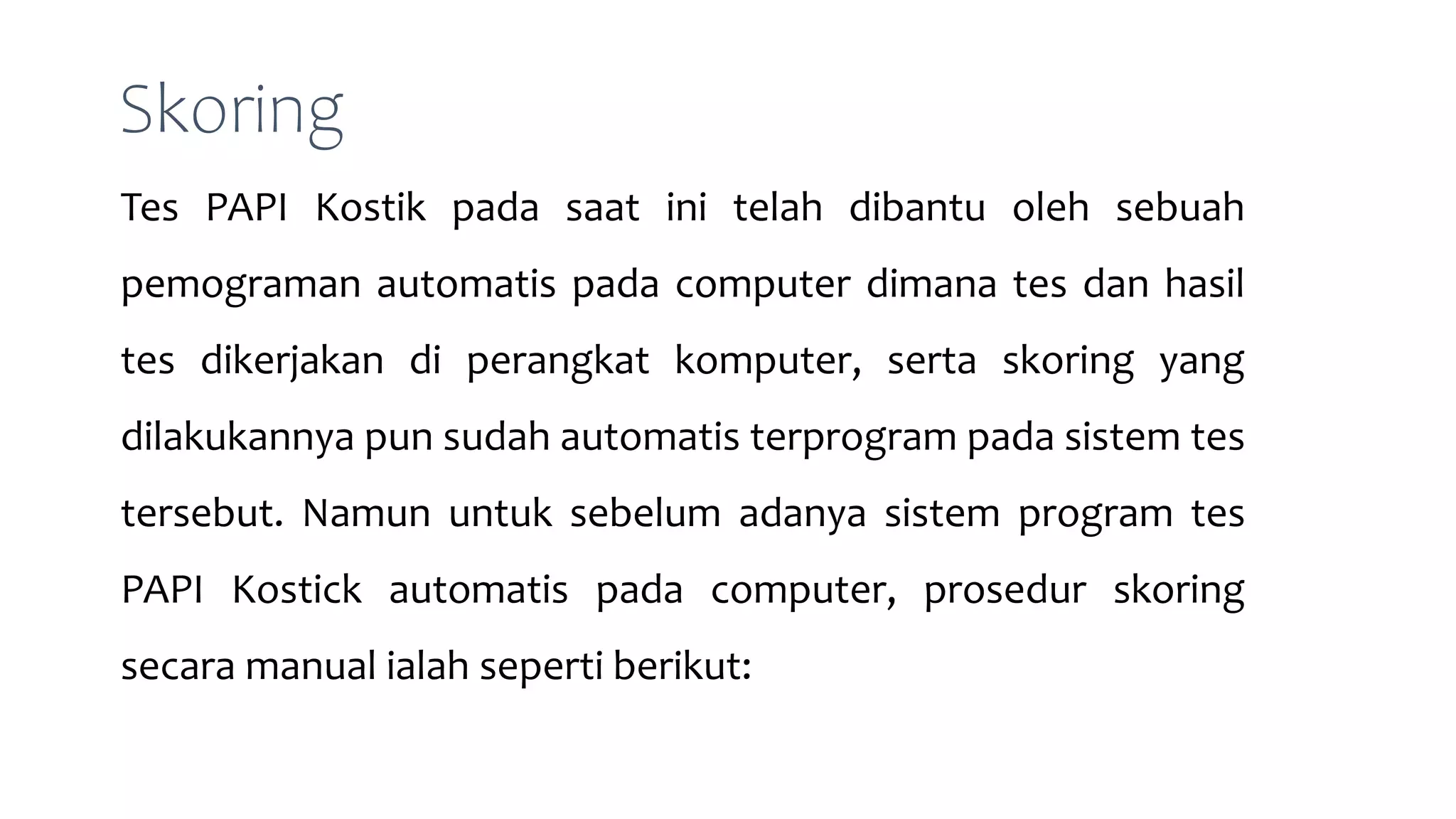 Skoring
Tes PAPI Kostik pada saat ini telah dibantu oleh sebuah
pemograman automatis pada computer dimana tes dan hasil
tes dikerjakan di perangkat komputer, serta skoring yang
dilakukannya pun sudah automatis terprogram pada sistem tes
tersebut. Namun untuk sebelum adanya sistem program tes
PAPI Kostick automatis pada computer, prosedur skoring
secara manual ialah seperti berikut:
 