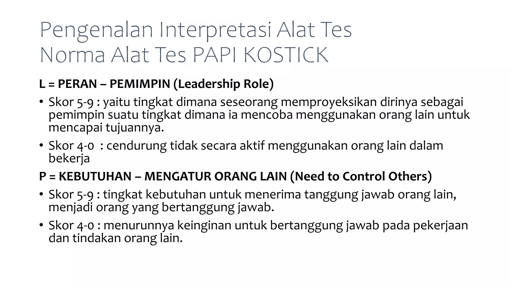 Pengenalan Interpretasi Alat Tes
Norma Alat Tes PAPI KOSTICK
L = PERAN – PEMIMPIN (Leadership Role)
• Skor 5-9 : yaitu tingkat dimana seseorang memproyeksikan dirinya sebagai
pemimpin suatu tingkat dimana ia mencoba menggunakan orang lain untuk
mencapai tujuannya.
• Skor 4-0 : cendurung tidak secara aktif menggunakan orang lain dalam
bekerja
P = KEBUTUHAN – MENGATUR ORANG LAIN (Need to Control Others)
• Skor 5-9 : tingkat kebutuhan untuk menerima tanggung jawab orang lain,
menjadi orang yang bertanggung jawab.
• Skor 4-0 : menurunnya keinginan untuk bertanggung jawab pada pekerjaan
dan tindakan orang lain.
 
