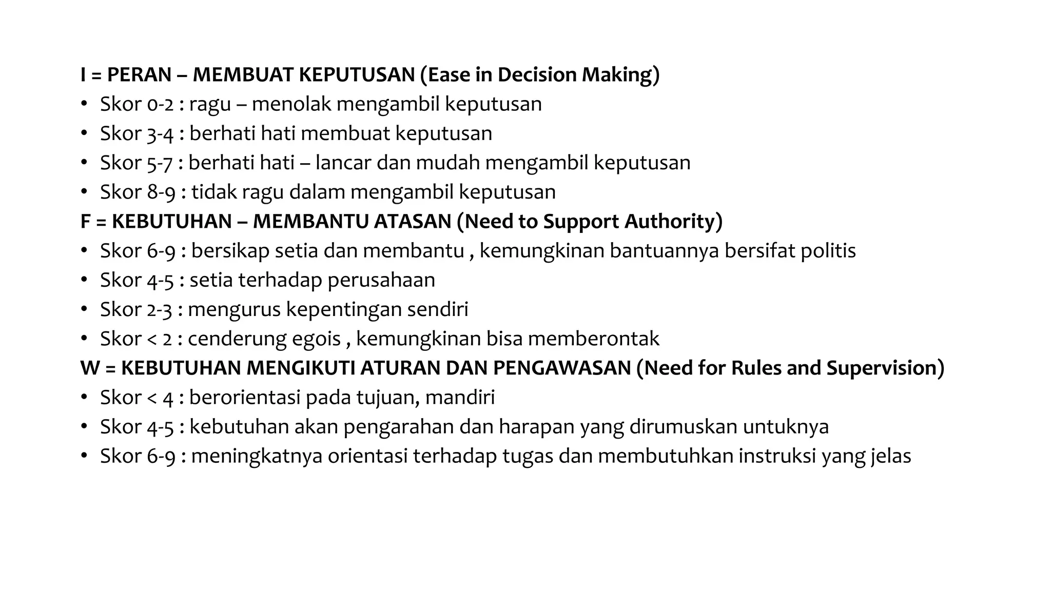 I = PERAN – MEMBUAT KEPUTUSAN (Ease in Decision Making)
• Skor 0-2 : ragu – menolak mengambil keputusan
• Skor 3-4 : berhati hati membuat keputusan
• Skor 5-7 : berhati hati – lancar dan mudah mengambil keputusan
• Skor 8-9 : tidak ragu dalam mengambil keputusan
F = KEBUTUHAN – MEMBANTU ATASAN (Need to Support Authority)
• Skor 6-9 : bersikap setia dan membantu , kemungkinan bantuannya bersifat politis
• Skor 4-5 : setia terhadap perusahaan
• Skor 2-3 : mengurus kepentingan sendiri
• Skor < 2 : cenderung egois , kemungkinan bisa memberontak
W = KEBUTUHAN MENGIKUTI ATURAN DAN PENGAWASAN (Need for Rules and Supervision)
• Skor < 4 : berorientasi pada tujuan, mandiri
• Skor 4-5 : kebutuhan akan pengarahan dan harapan yang dirumuskan untuknya
• Skor 6-9 : meningkatnya orientasi terhadap tugas dan membutuhkan instruksi yang jelas
 