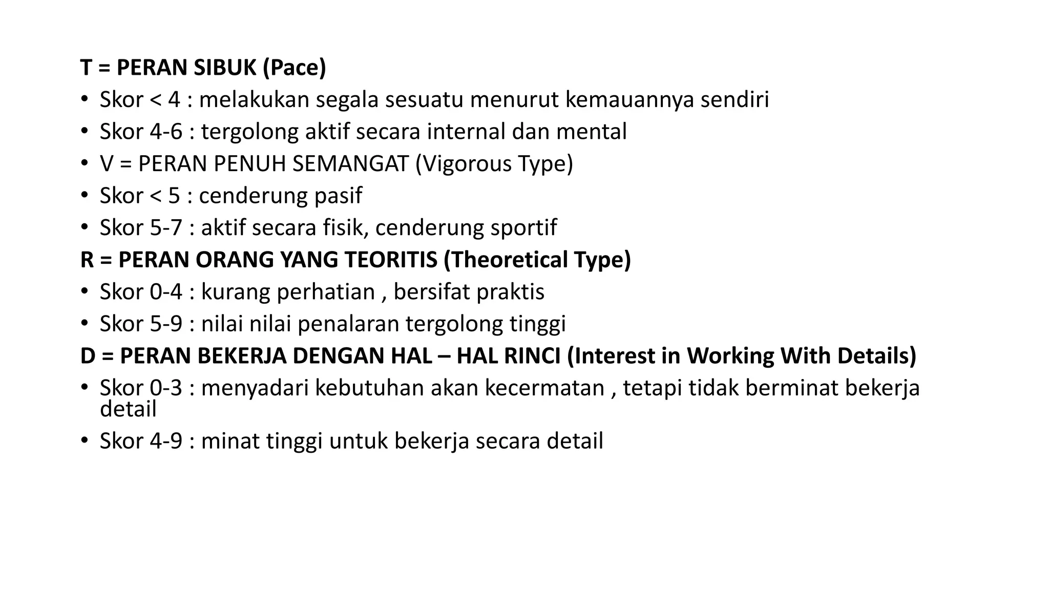 T = PERAN SIBUK (Pace)
• Skor < 4 : melakukan segala sesuatu menurut kemauannya sendiri
• Skor 4-6 : tergolong aktif secara internal dan mental
• V = PERAN PENUH SEMANGAT (Vigorous Type)
• Skor < 5 : cenderung pasif
• Skor 5-7 : aktif secara fisik, cenderung sportif
R = PERAN ORANG YANG TEORITIS (Theoretical Type)
• Skor 0-4 : kurang perhatian , bersifat praktis
• Skor 5-9 : nilai nilai penalaran tergolong tinggi
D = PERAN BEKERJA DENGAN HAL – HAL RINCI (Interest in Working With Details)
• Skor 0-3 : menyadari kebutuhan akan kecermatan , tetapi tidak berminat bekerja
detail
• Skor 4-9 : minat tinggi untuk bekerja secara detail
 