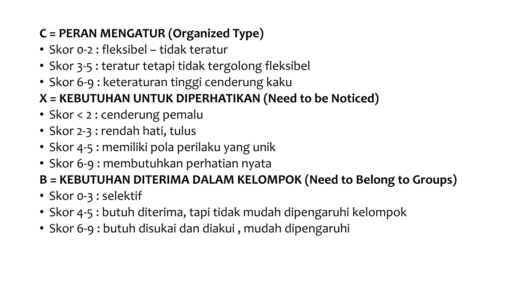 C = PERAN MENGATUR (Organized Type)
• Skor 0-2 : fleksibel – tidak teratur
• Skor 3-5 : teratur tetapi tidak tergolong fleksibel
• Skor 6-9 : keteraturan tinggi cenderung kaku
X = KEBUTUHAN UNTUK DIPERHATIKAN (Need to be Noticed)
• Skor < 2 : cenderung pemalu
• Skor 2-3 : rendah hati, tulus
• Skor 4-5 : memiliki pola perilaku yang unik
• Skor 6-9 : membutuhkan perhatian nyata
B = KEBUTUHAN DITERIMA DALAM KELOMPOK (Need to Belong to Groups)
• Skor 0-3 : selektif
• Skor 4-5 : butuh diterima, tapi tidak mudah dipengaruhi kelompok
• Skor 6-9 : butuh disukai dan diakui , mudah dipengaruhi
 