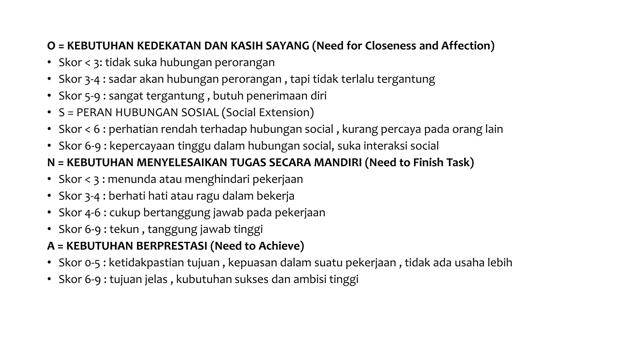 O = KEBUTUHAN KEDEKATAN DAN KASIH SAYANG (Need for Closeness and Affection)
• Skor < 3: tidak suka hubungan perorangan
• Skor 3-4 : sadar akan hubungan perorangan , tapi tidak terlalu tergantung
• Skor 5-9 : sangat tergantung , butuh penerimaan diri
• S = PERAN HUBUNGAN SOSIAL (Social Extension)
• Skor < 6 : perhatian rendah terhadap hubungan social , kurang percaya pada orang lain
• Skor 6-9 : kepercayaan tinggu dalam hubungan social, suka interaksi social
N = KEBUTUHAN MENYELESAIKAN TUGAS SECARA MANDIRI (Need to Finish Task)
• Skor < 3 : menunda atau menghindari pekerjaan
• Skor 3-4 : berhati hati atau ragu dalam bekerja
• Skor 4-6 : cukup bertanggung jawab pada pekerjaan
• Skor 6-9 : tekun , tanggung jawab tinggi
A = KEBUTUHAN BERPRESTASI (Need to Achieve)
• Skor 0-5 : ketidakpastian tujuan , kepuasan dalam suatu pekerjaan , tidak ada usaha lebih
• Skor 6-9 : tujuan jelas , kubutuhan sukses dan ambisi tinggi
 