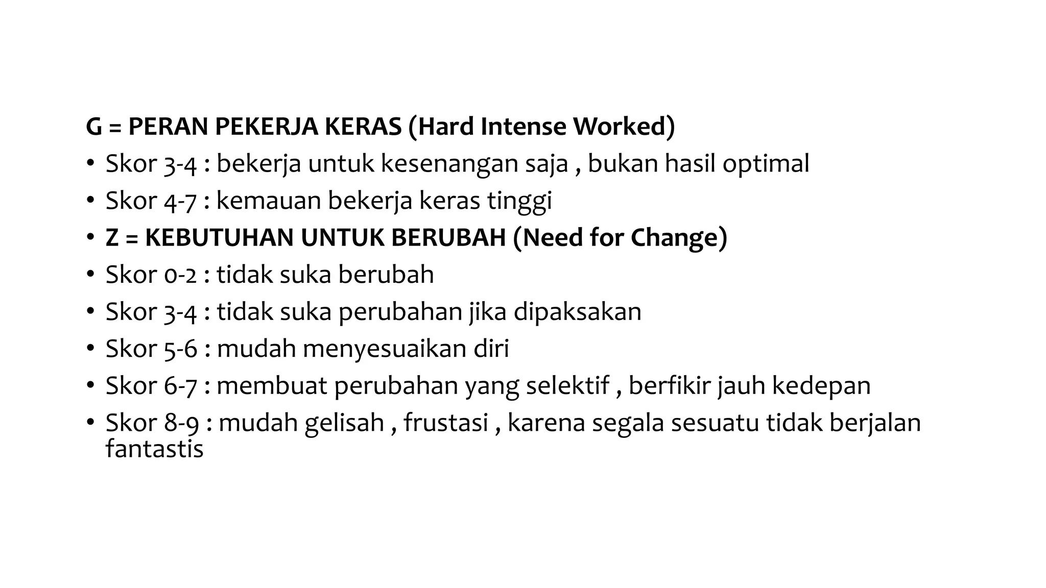 G = PERAN PEKERJA KERAS (Hard Intense Worked)
• Skor 3-4 : bekerja untuk kesenangan saja , bukan hasil optimal
• Skor 4-7 : kemauan bekerja keras tinggi
• Z = KEBUTUHAN UNTUK BERUBAH (Need for Change)
• Skor 0-2 : tidak suka berubah
• Skor 3-4 : tidak suka perubahan jika dipaksakan
• Skor 5-6 : mudah menyesuaikan diri
• Skor 6-7 : membuat perubahan yang selektif , berfikir jauh kedepan
• Skor 8-9 : mudah gelisah , frustasi , karena segala sesuatu tidak berjalan
fantastis
 